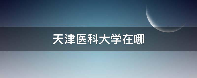 天津医科大学在哪 天津医科大学在哪个城市