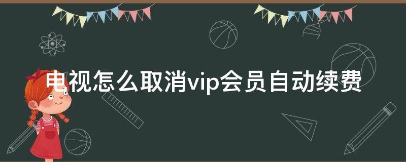 电视怎么取消vip会员自动续费 电视怎么取消vip会员自动续费话费支付