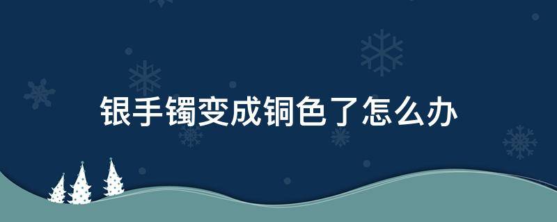 银手镯变成铜色了怎么办（银手镯变铜色怎么回事）