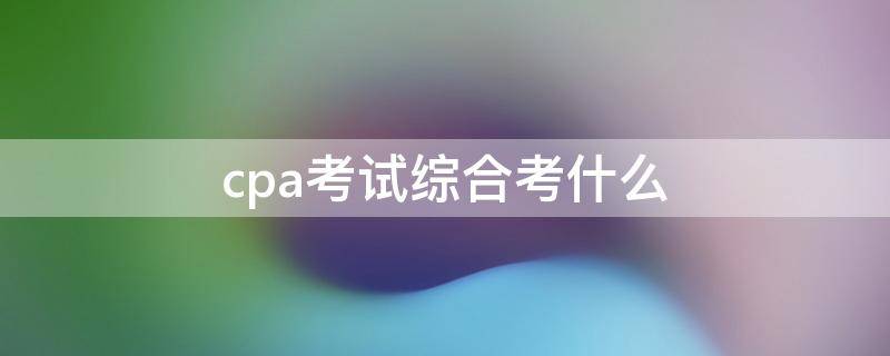 cpa考试综合考什么（cpa综合考试内容）