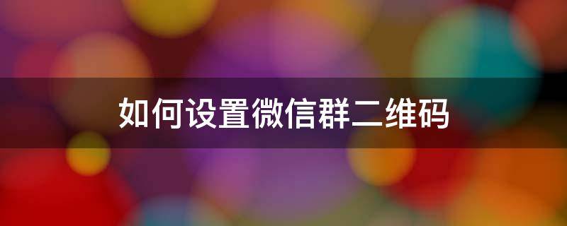 如何设置微信群二维码 如何设置微信群二维码永久有效