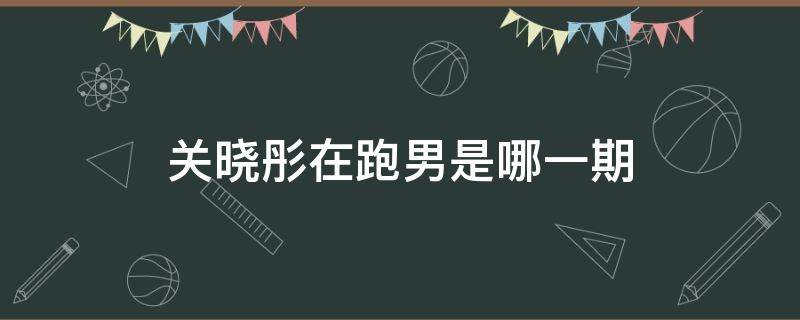 关晓彤在跑男是哪一期（关晓彤参加的是哪一期跑男）