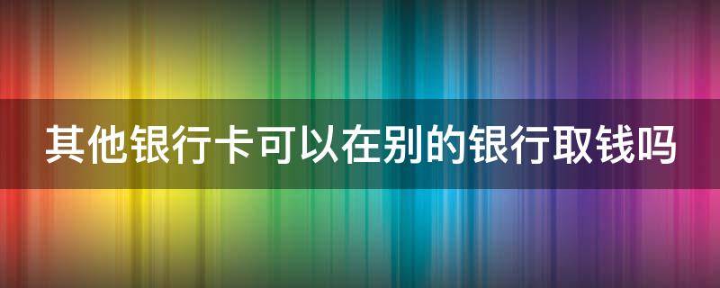 其他银行卡可以在别的银行取钱吗 其他银行卡可以在别的银行取钱吗怎么取