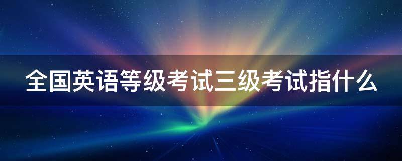 全国英语等级考试三级考试指什么（全国英语等级考试三级考试内容）