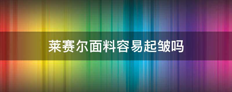 莱赛尔面料容易起皱吗（莱赛尔面料起皱吗）