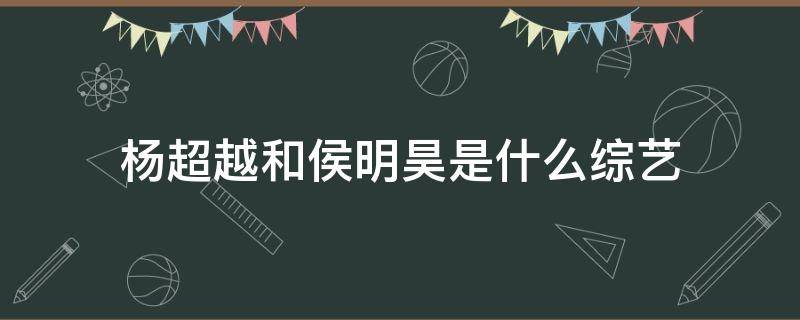 杨超越和侯明昊是什么综艺 杨超越侯明昊参加的综艺节目叫什么