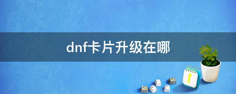 dnf卡片升级在哪（dnf卡片升级在哪攻略）