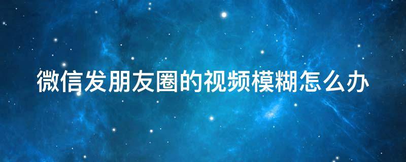 微信发朋友圈的视频模糊怎么办（怎样发朋友圈不压缩画质）