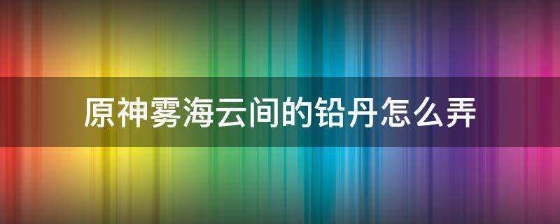 原神雾海云间的铅丹怎么弄 原神雾海云间的铅丹怎么弄视频