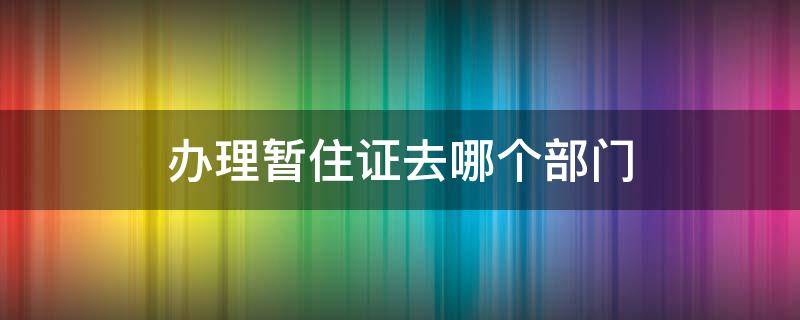 办理暂住证去哪个部门 办理暂住证在什么地方办理