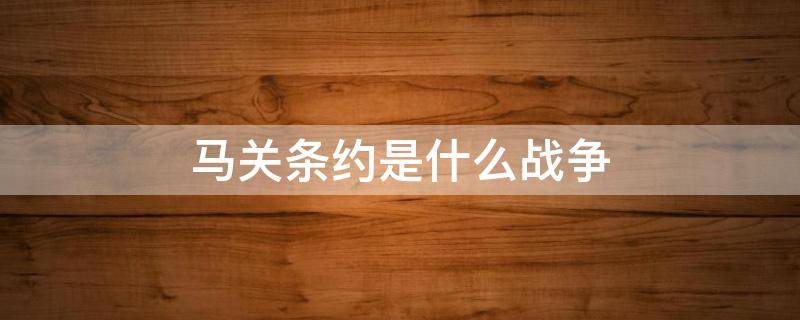 马关条约是什么战争 马关条约是什么战争签订的