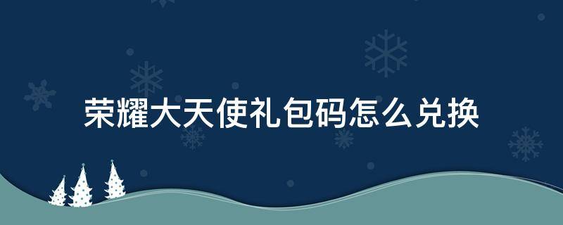 荣耀大天使礼包码怎么兑换 荣耀大天使礼包码怎么用