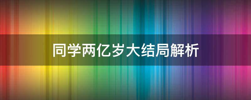 同学两亿岁大结局解析（同学两亿岁大结局是什么）