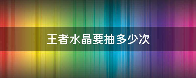 王者水晶要抽多少次（王者水晶要抽多少次才满）