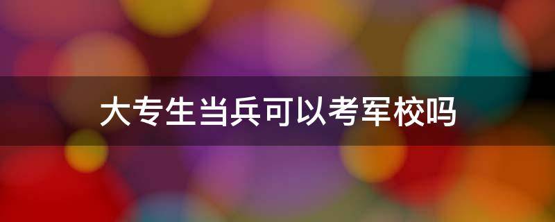 大专生当兵可以考军校吗（大专生当兵可以考军校吗,有年龄限制时间）