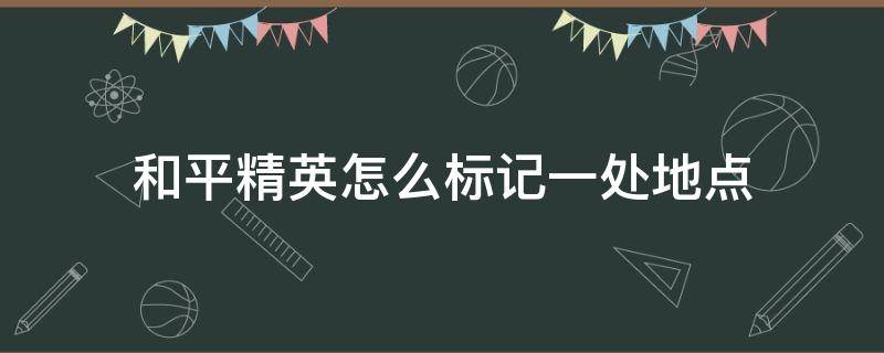 和平精英怎么标记一处地点 和平精英怎么标记一处地点有语音的