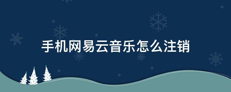 手机网易云音乐怎么注销 手机怎样注销网易云音乐