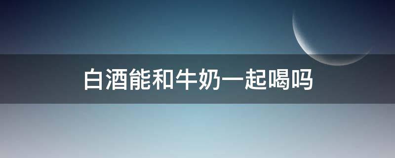 白酒能和牛奶一起喝吗 白酒能和牛奶一起喝吗?