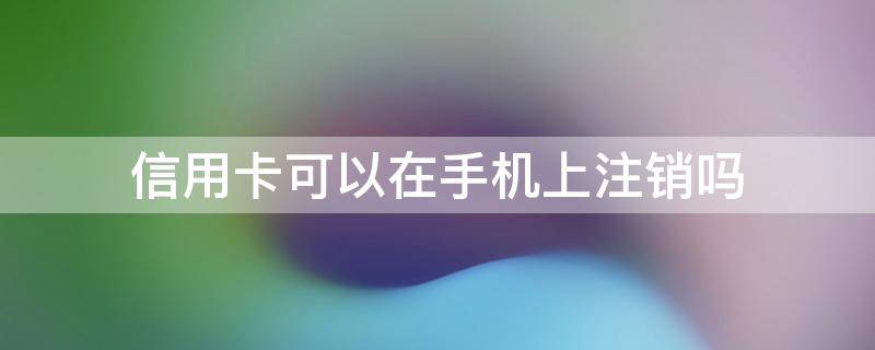 信用卡可以在手机上注销吗 平安信用卡可以在手机上注销吗