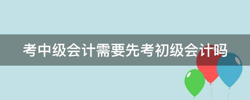 考中级会计需要先考初级会计吗 考中级会计师需要先考初级会计吗