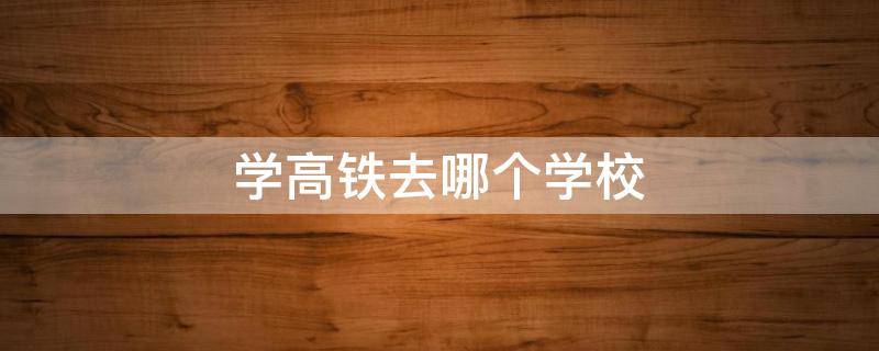 学高铁去哪个学校（想开高铁要去哪个学校）
