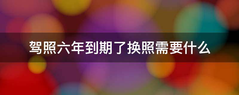 驾照六年到期了换照需要什么（驾照六年到期了如何换新驾照）