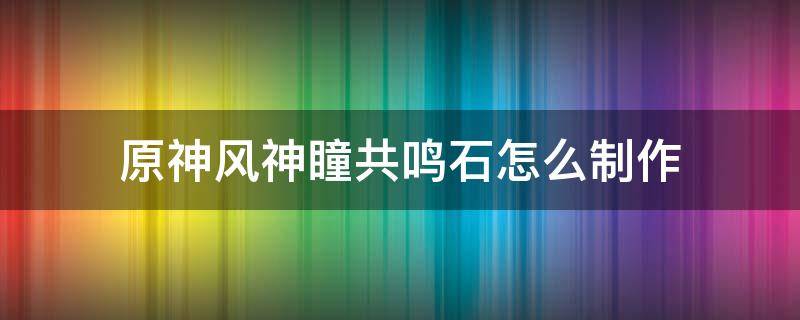 原神风神瞳共鸣石怎么制作 原神风神瞳共鸣石能做几个