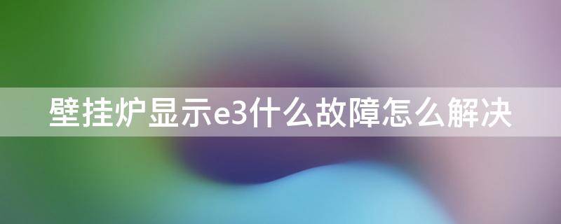 壁挂炉显示e3什么故障怎么解决 壁挂炉显示e3是什么故障