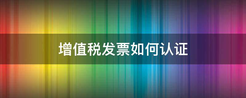 增值税发票如何认证 增值税发票如何认证抵扣