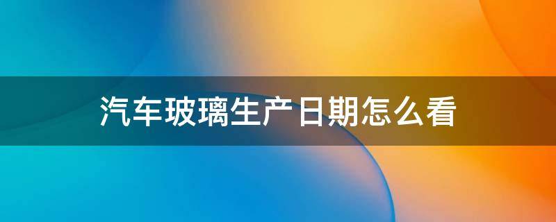 汽车玻璃生产日期怎么看（2021年汽车玻璃生产日期怎么看）