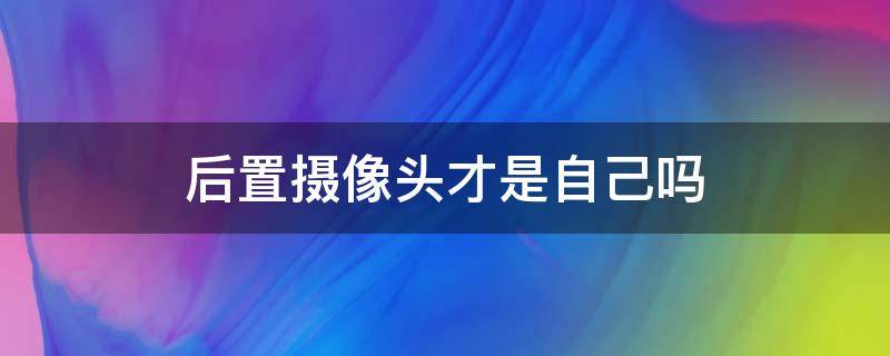 后置摄像头才是自己吗（后置摄像头是真实的自己还是前置摄像头）