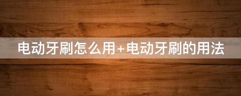 电动牙刷怎么用 电动牙刷怎么用怎么刷