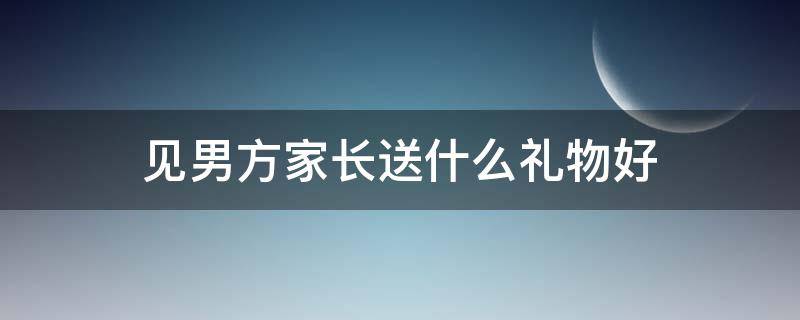 见男方家长送什么礼物好（过年见男方家长带什么礼物好）