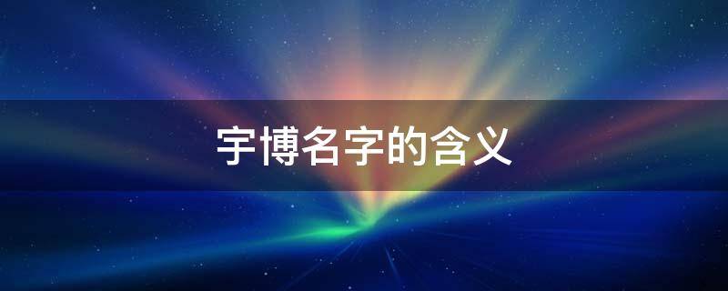 宇博名字的含义（宇博名字的含义和来历总结）