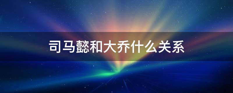 司马懿和大乔什么关系 司马懿和大乔什么关系正史