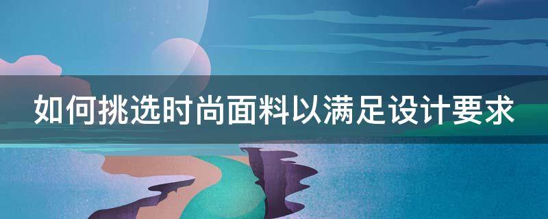 如何挑选时尚面料以满足设计要求（如何挑选时尚面料以满足设计要求的品牌）