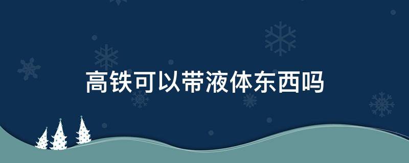 高铁可以带液体东西吗 高铁上液体可以带吗