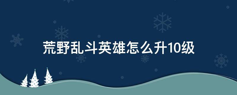 荒野乱斗英雄怎么升10级 荒野乱斗怎么将英雄升到十级