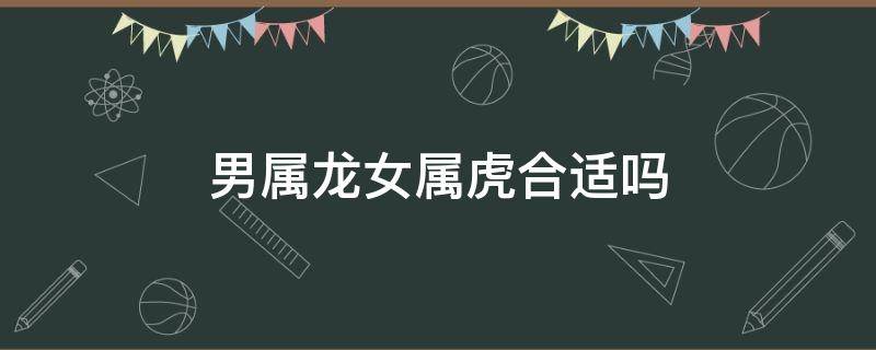 男属龙女属虎合适吗 属虎男和属龙女合适吗?