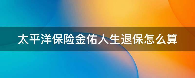 太平洋保险金佑人生退保怎么算（太平洋保险金佑人生2017终身寿险怎么退保）