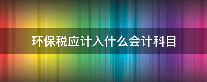 环保税应计入什么会计科目 环境税计入什么科目