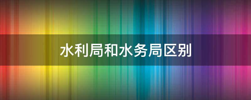 水利局和水务局区别 水务局与水利局区别