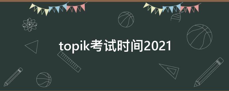 topik考试时间2021（topik考试时间2021中国）