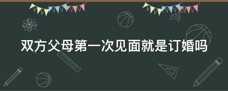 双方父母第一次见面就是订婚吗 双方父母第一次见面就是订婚吗为什么