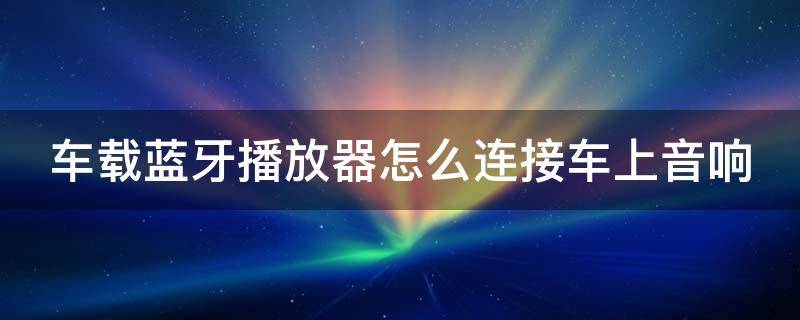 车载蓝牙播放器怎么连接车上音响（车载蓝牙播放器怎么连接车上音响呢）