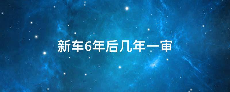 新车6年后几年一审（汽车6年之后几年一审）