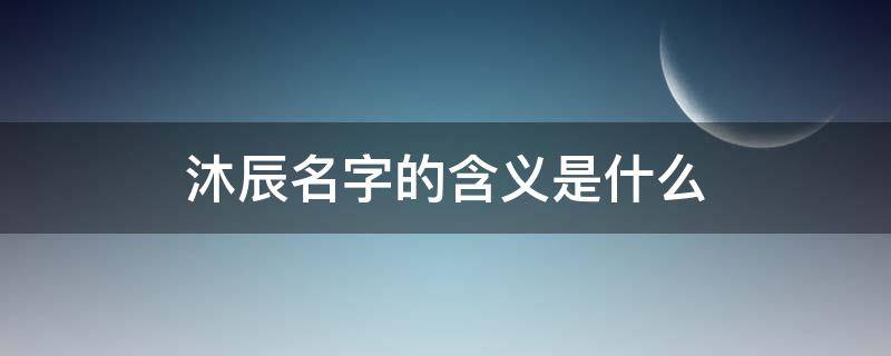 沐辰名字的含义是什么（沐辰字取名含义是什么）