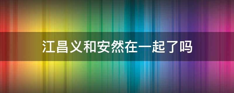 江昌义和安然在一起了吗（跟江昌义在一起的是安然还是安诺）