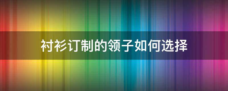 衬衫订制的领子如何选择（做衬衫领子一般用什么衬）