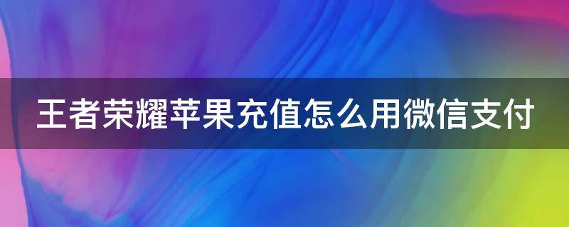 王者荣耀苹果充值怎么用微信支付（王者苹果怎么充钱用微信）